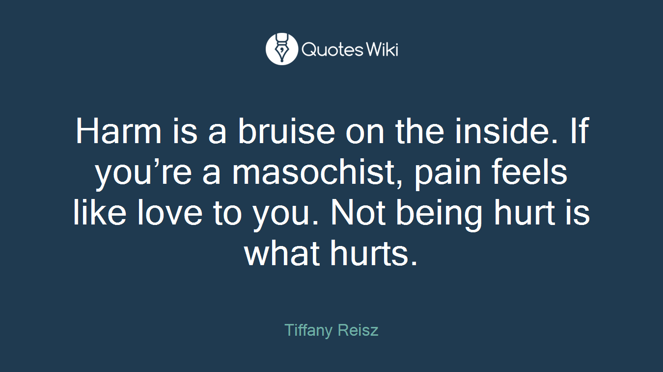 Harm is a bruise on the inside. If you’re a masochist, pain feels like love to you. Not being hurt is what hurts.