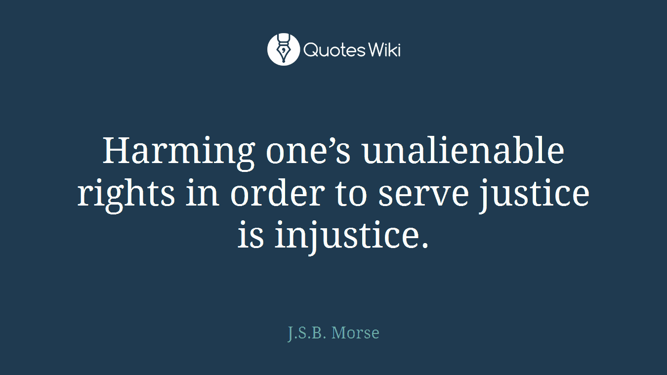 Harming one’s unalienable rights in order to serve justice is injustice.