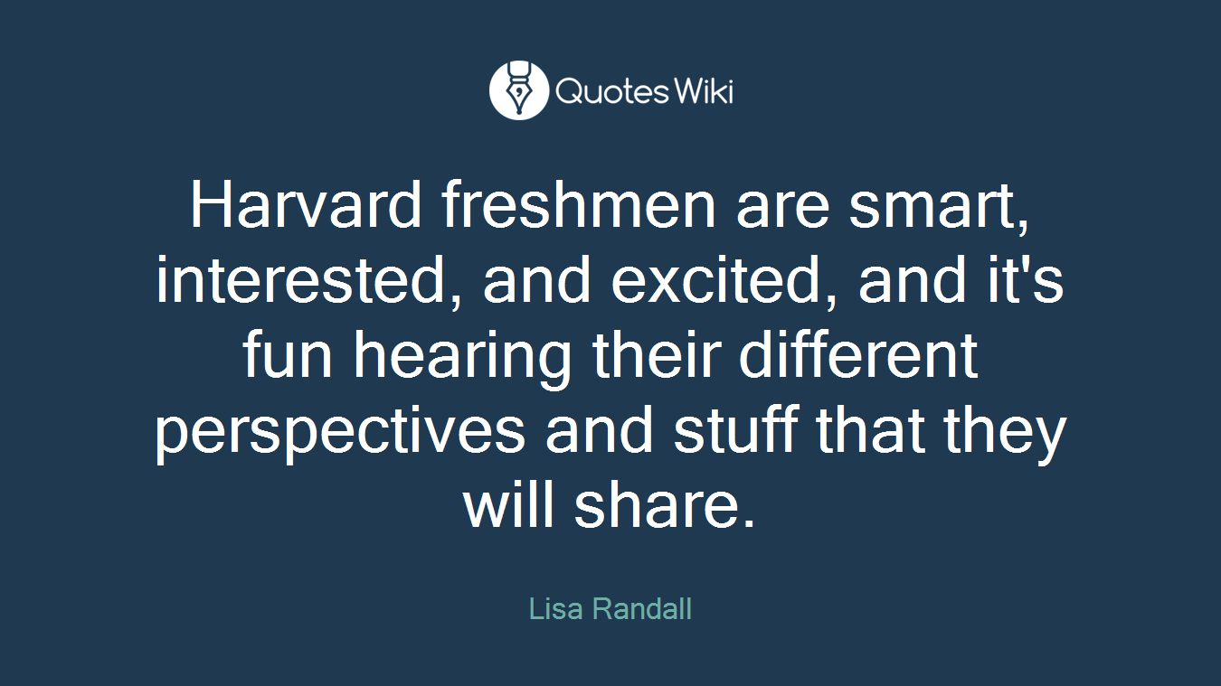Harvard freshmen are smart, interested, and excited, and it's fun hearing their different perspectives and stuff that they will share.