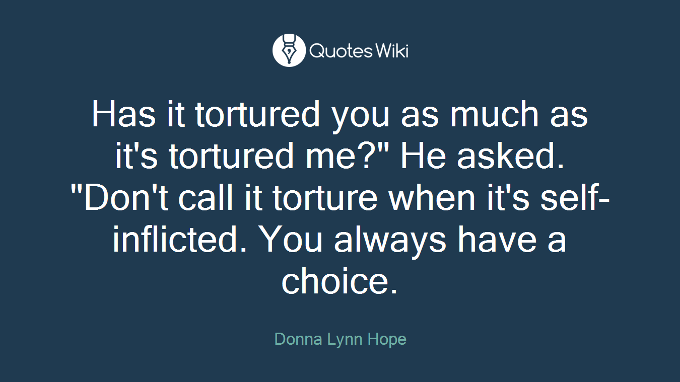 Has it tortured you as much as it's tortured me?" He asked. "Don't call it torture when it's self-inflicted. You always have a choice.
