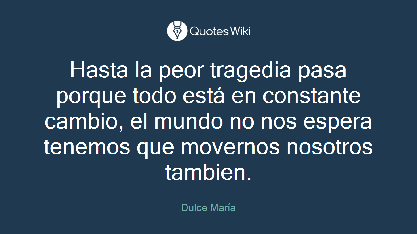 Hasta la peor tragedia pasa porque todo está en constante cambio, el mundo no nos espera tenemos que movernos nosotros tambien.