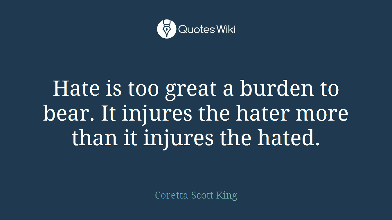 Hate is too great a burden to bear. It injures the hater more than it injures the hated.