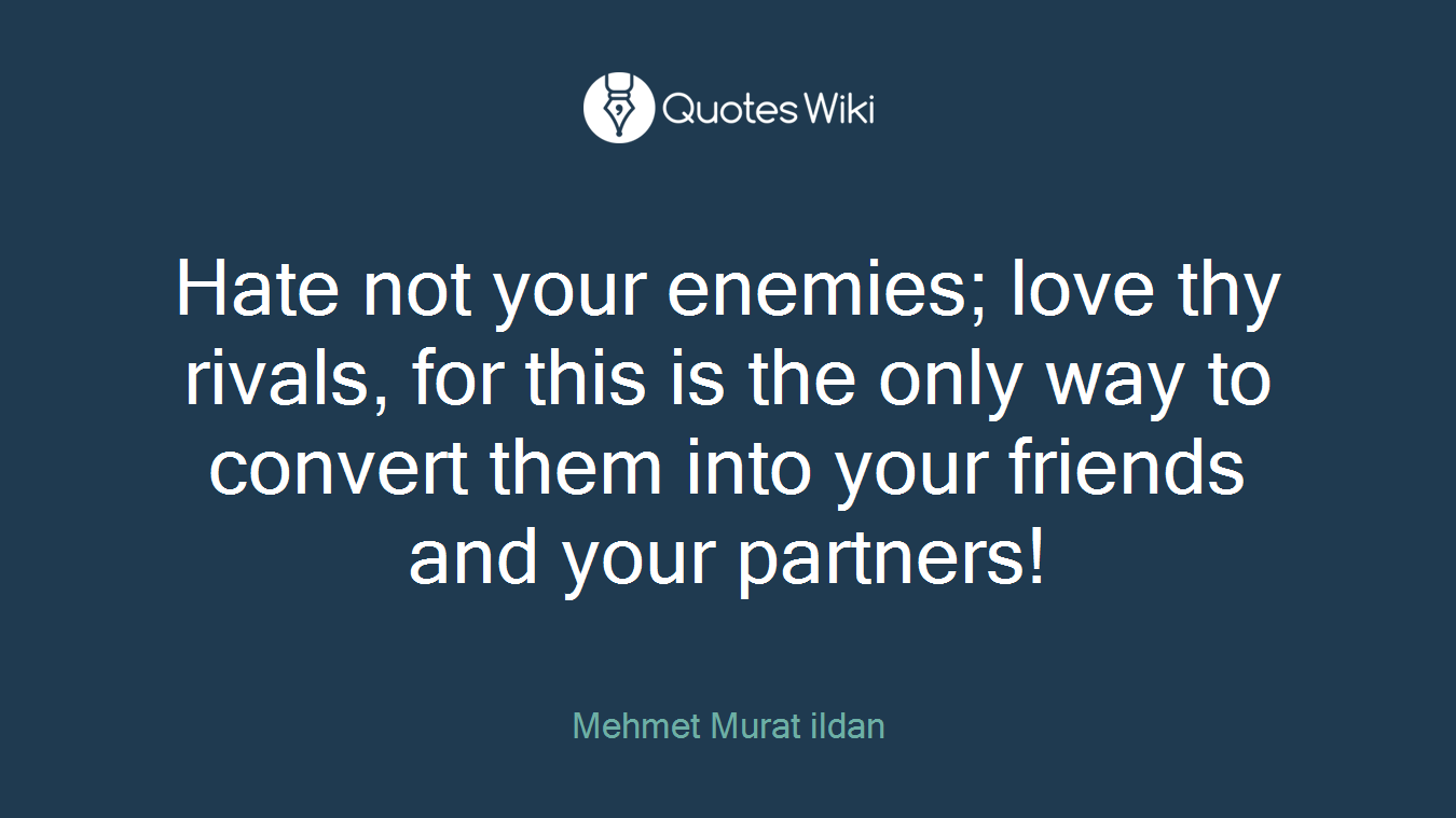 Hate not your enemies; love thy rivals, for this is the only way to convert them into your friends and your partners!