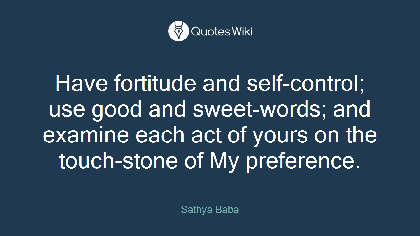 Have fortitude and self-control; use good and sweet-words; and examine each act of yours on the touch-stone of My preference.