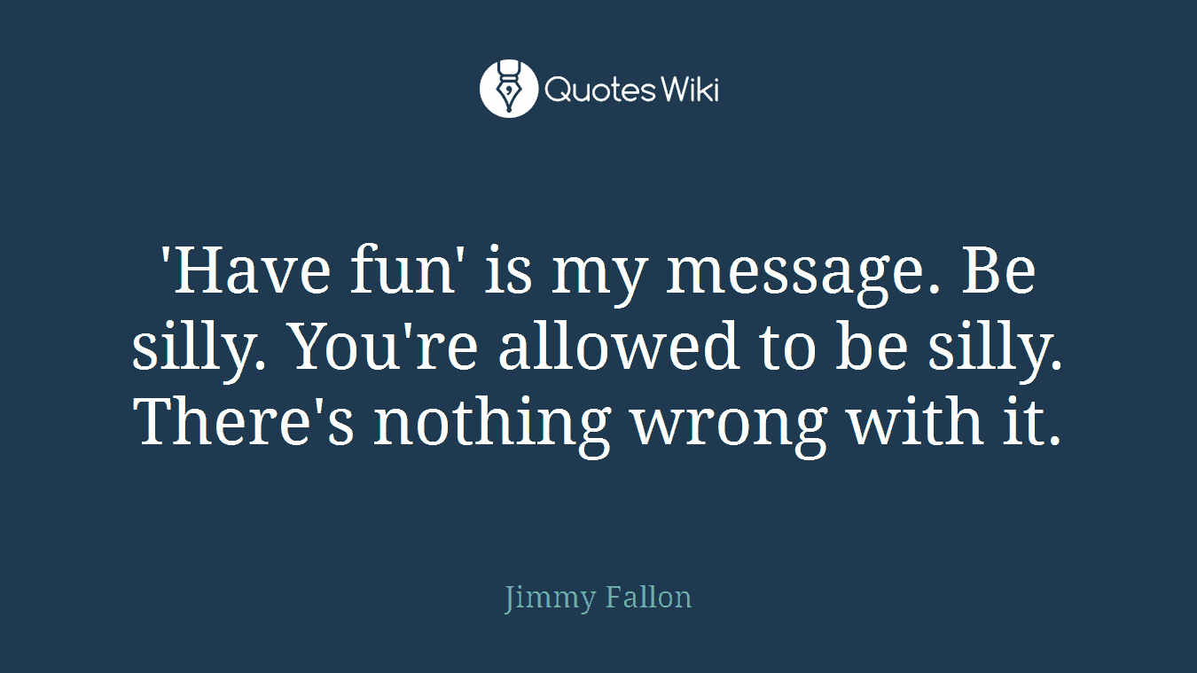 'Have fun' is my message. Be silly. You're allowed to be silly. There's nothing wrong with it.
