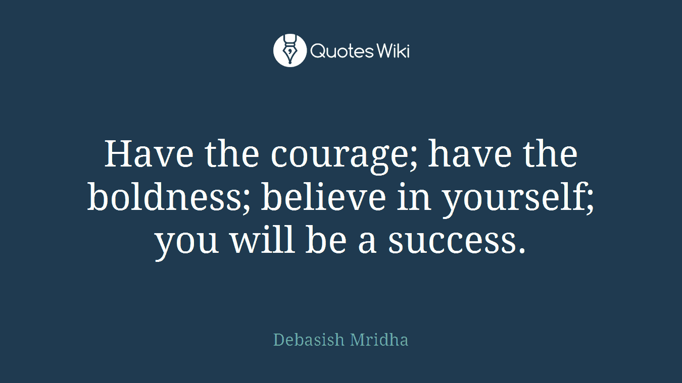 Have the courage; have the boldness; believe in yourself; you will be a success.