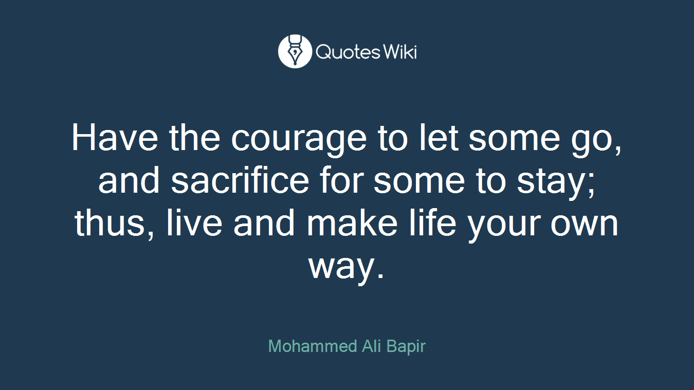 Have the courage to let some go, and sacrifice for some to stay; thus, live and make life your own way.