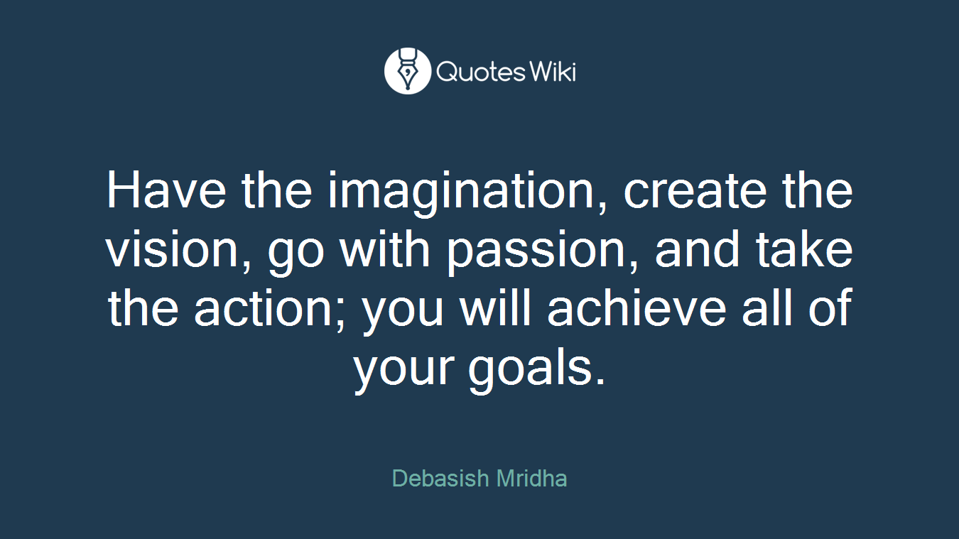 Have the imagination, create the vision, go with passion, and take the action; you will achieve all of your goals.