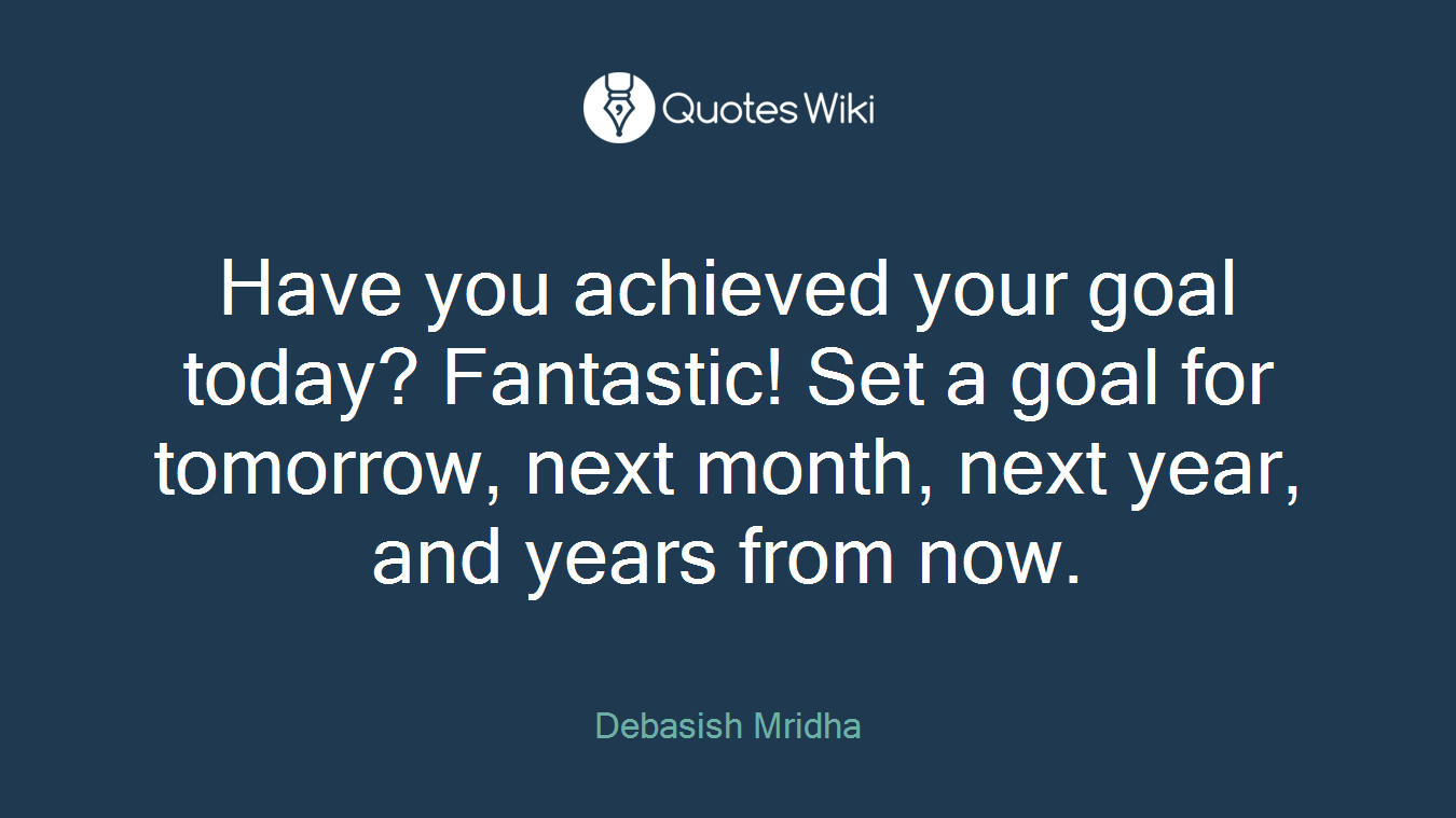 Have you achieved your goal today? Fantastic! Set a goal for tomorrow, next month, next year, and years from now.