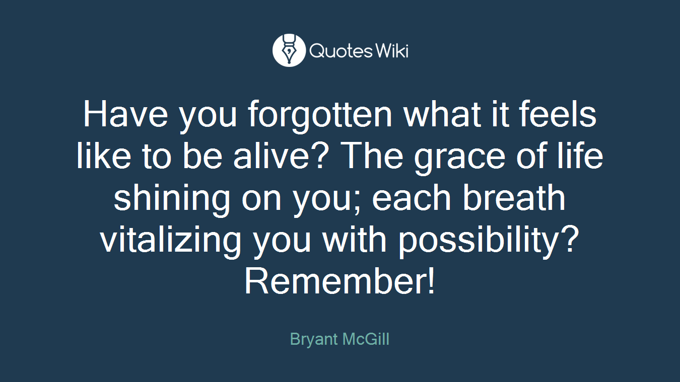 Have you forgotten what it feels like to be alive? The grace of life shining on you; each breath vitalizing you with possibility? Remember!