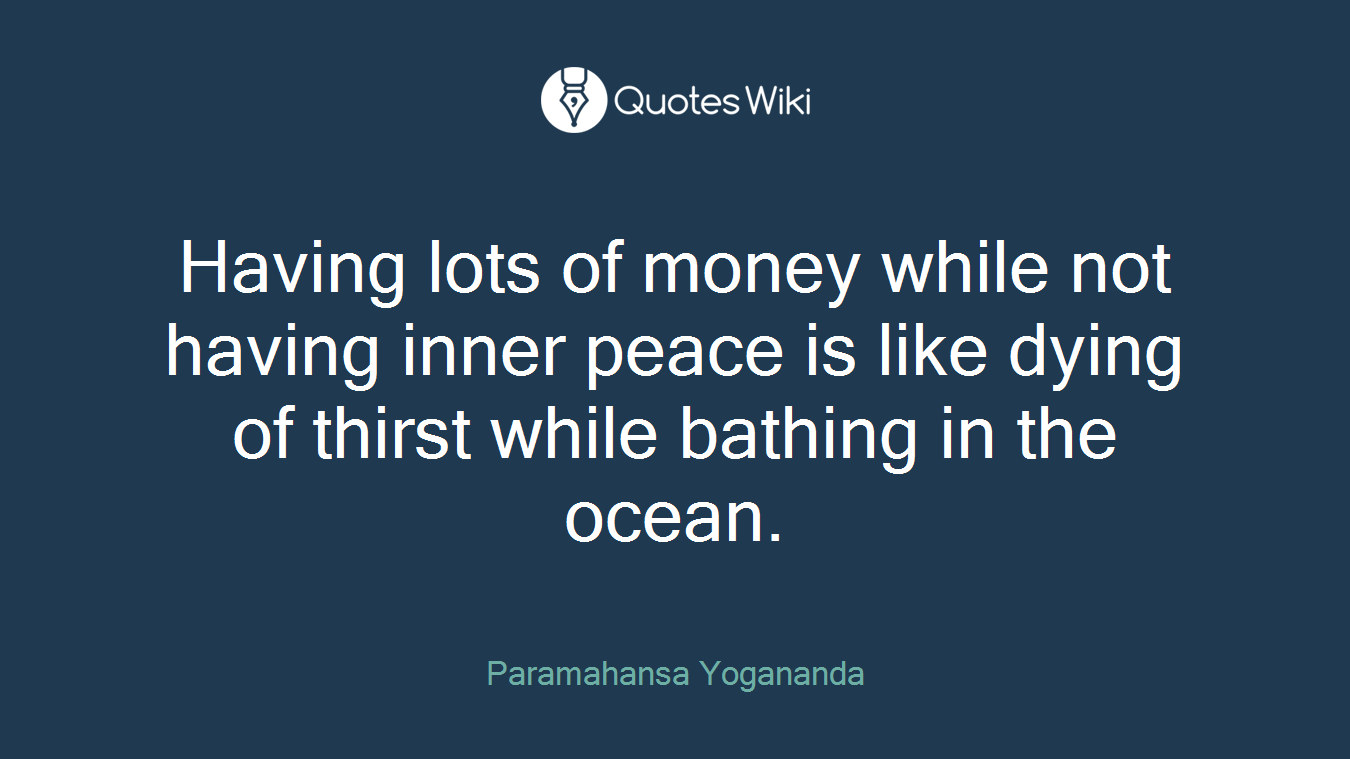 Having lots of money while not having inner peace is like dying of thirst while bathing in the ocean.
