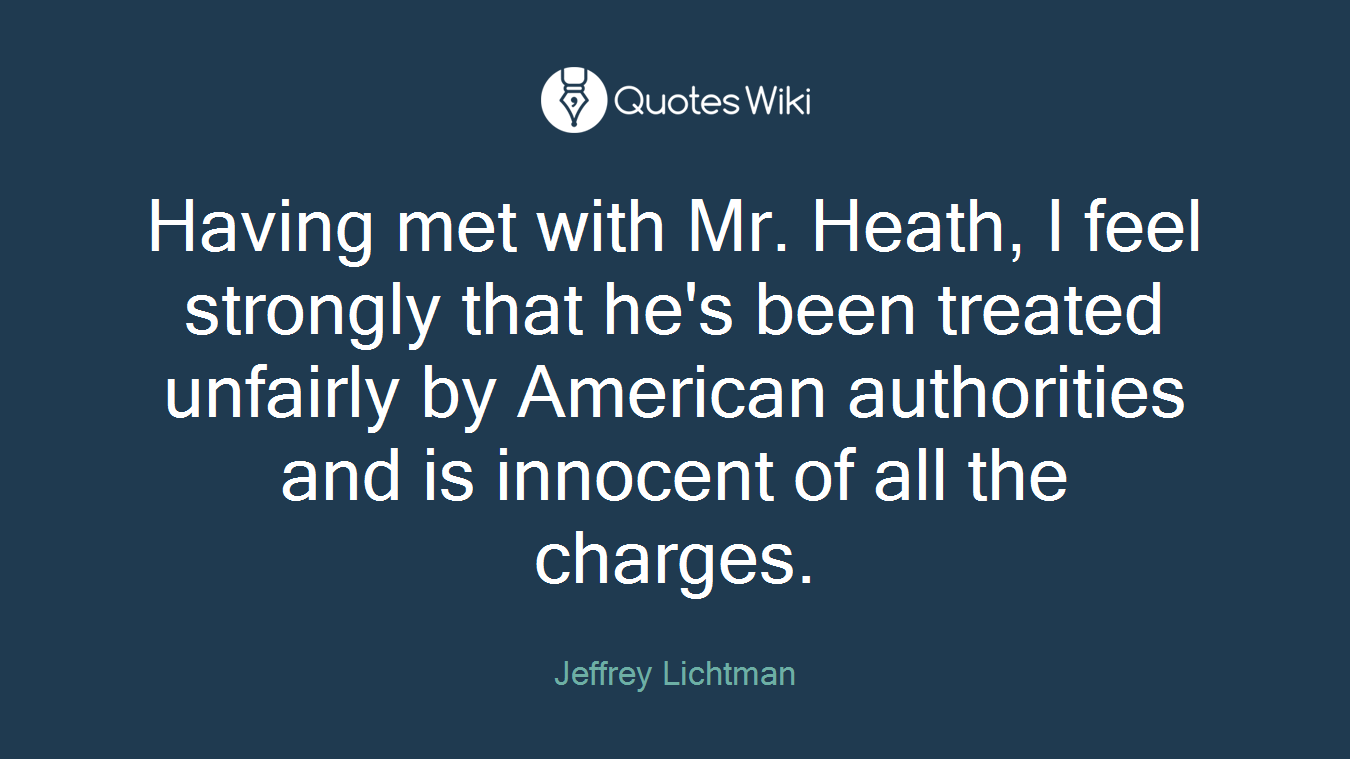 Having met with Mr. Heath, I feel strongly that he's been treated unfairly by American authorities and is innocent of all the charges.