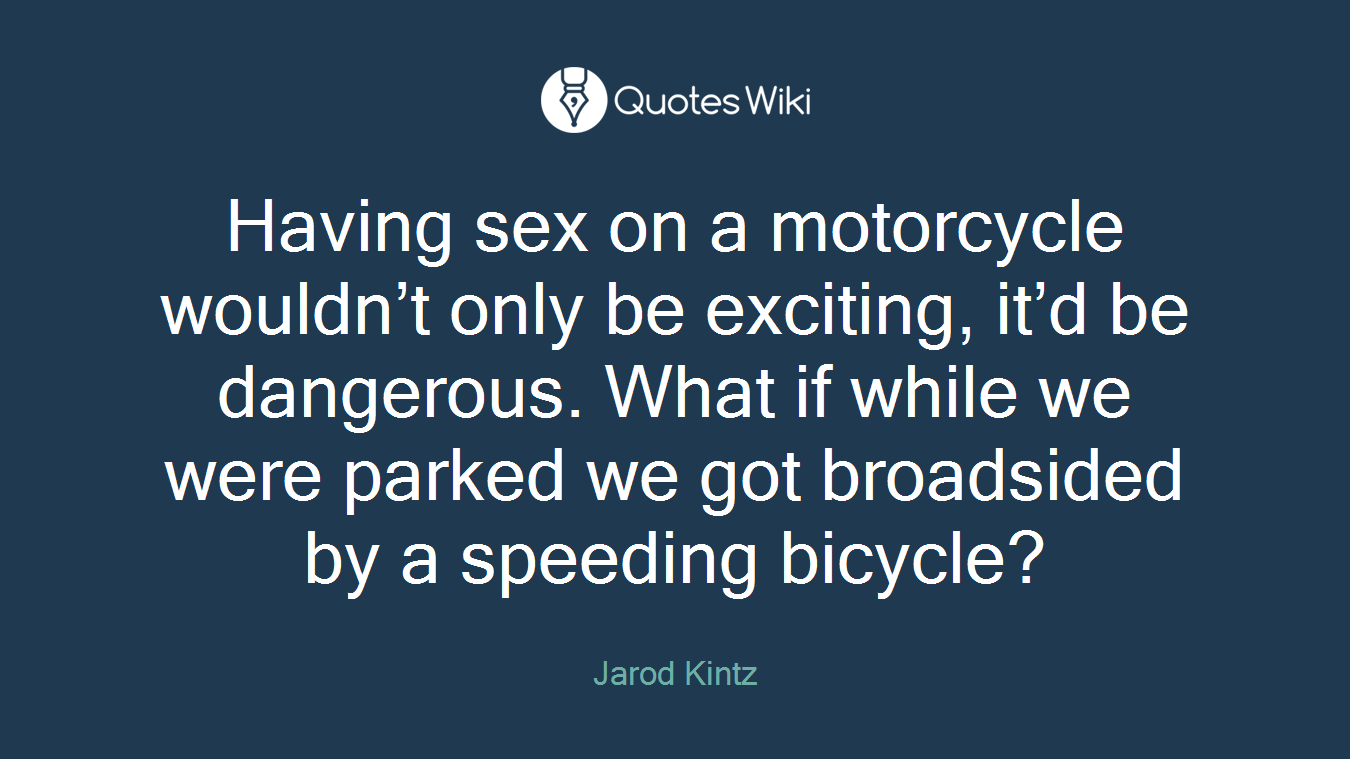 Having sex on a motorcycle wouldn’t only be exciting, it’d be dangerous. What if while we were parked we got broadsided by a speeding bicycle?