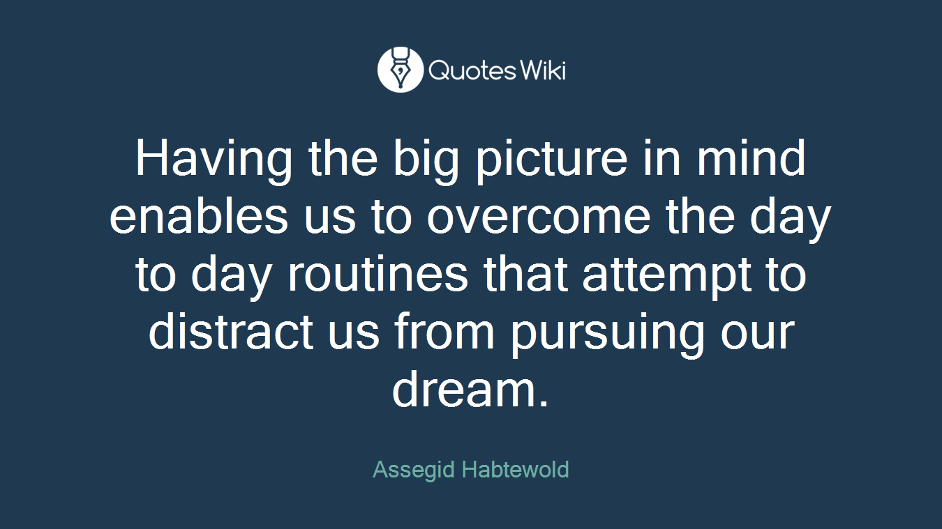 Having the big picture in mind enables us to overcome the day to day routines that attempt to distract us from pursuing our dream.