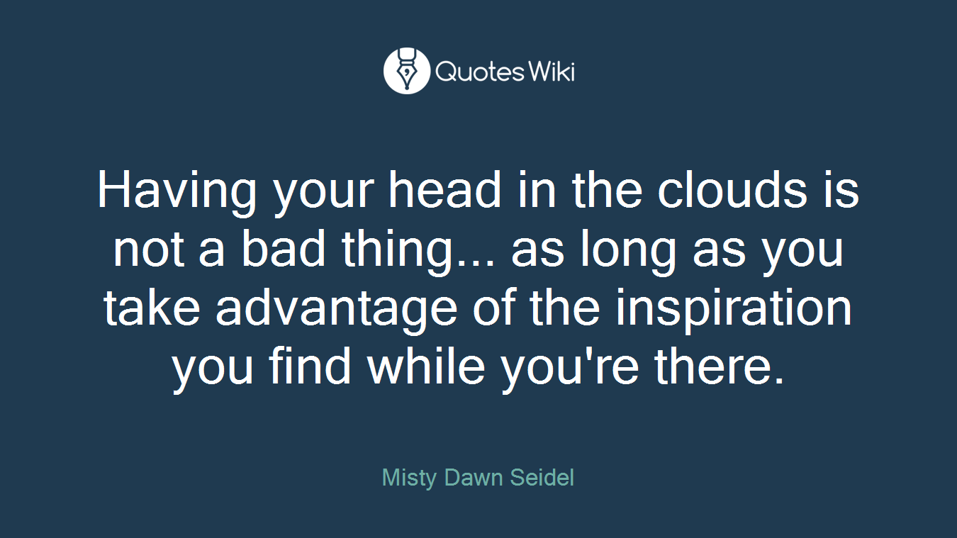 Having your head in the clouds is not a bad thing... as long as you take advantage of the inspiration you find while you're there.
