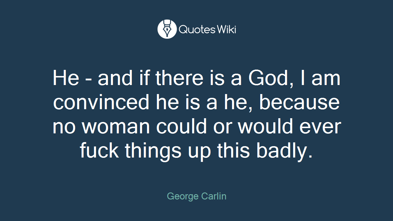 He - and if there is a God, I am convinced he is a he, because no woman could or would ever fuck things up this badly.