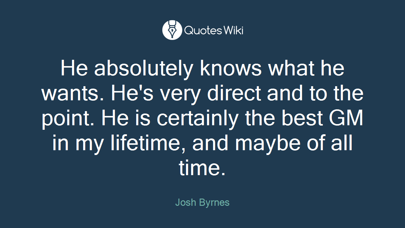He absolutely knows what he wants. He's very direct and to the point. He is certainly the best GM in my lifetime, and maybe of all time.