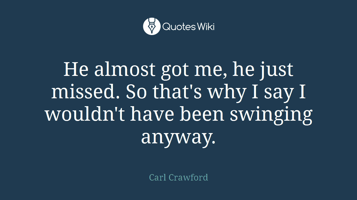 He almost got me, he just missed. So that's why I say I wouldn't have been swinging anyway.