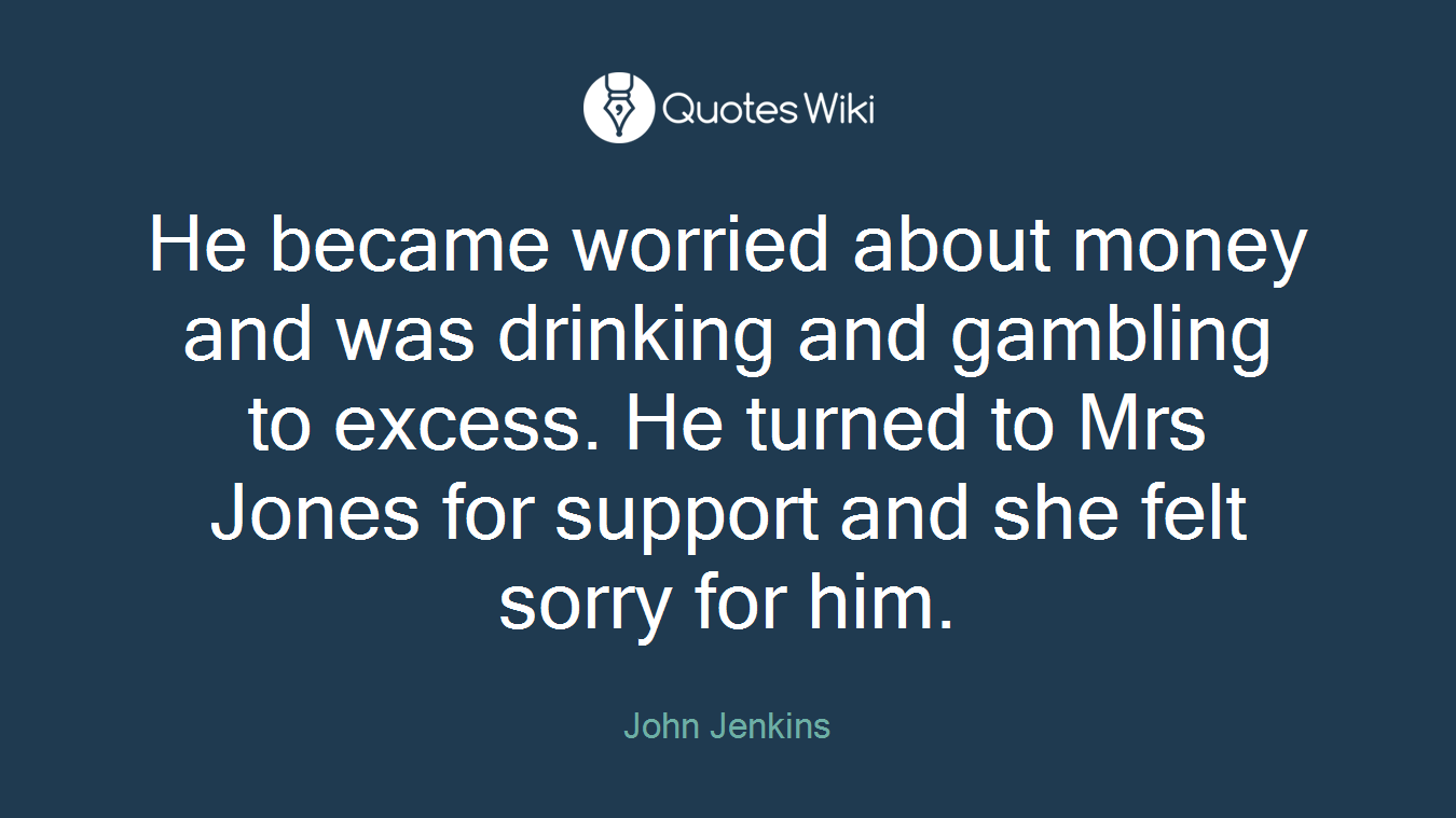 He became worried about money and was drinking and gambling to excess. He turned to Mrs Jones for support and she felt sorry for him.