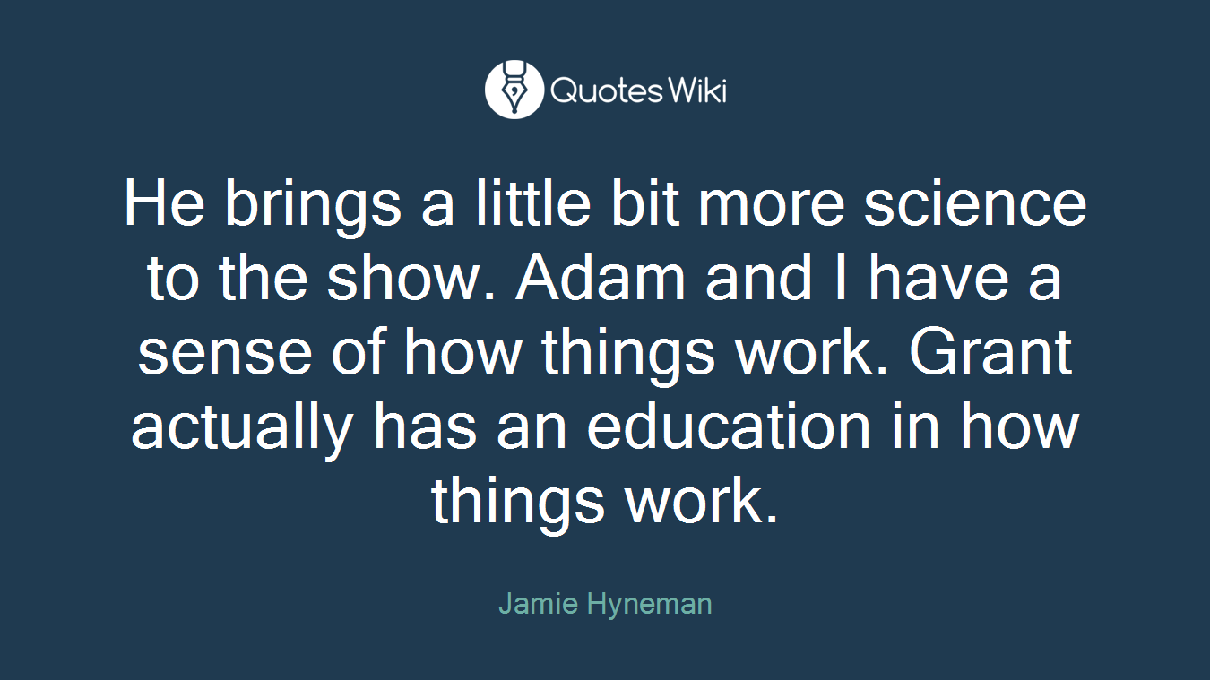 He brings a little bit more science to the show. Adam and I have a sense of how things work. Grant actually has an education in how things work.