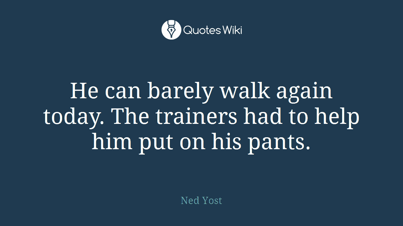 He can barely walk again today. The trainers had to help him put on his pants.