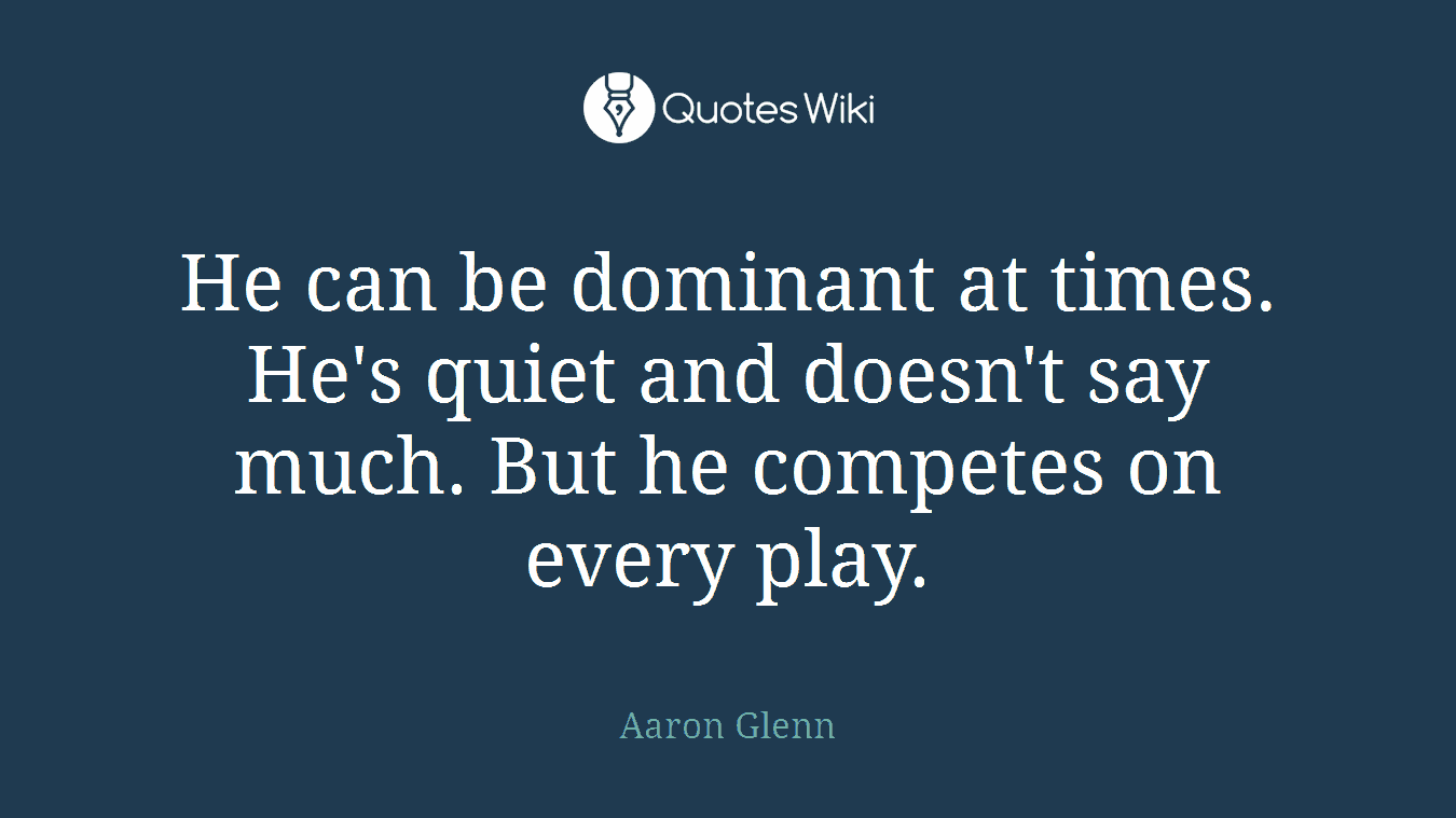 He can be dominant at times. He's quiet and doesn't say much. But he competes on every play.
