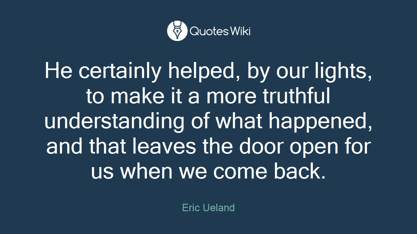 He certainly helped, by our lights, to make it a more truthful understanding of what happened, and that leaves the door open for us when we come back.
