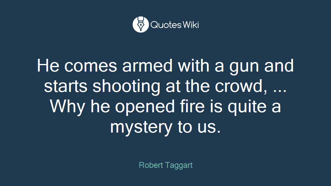He comes armed with a gun and starts shooting at the crowd, ... Why he opened fire is quite a mystery to us.