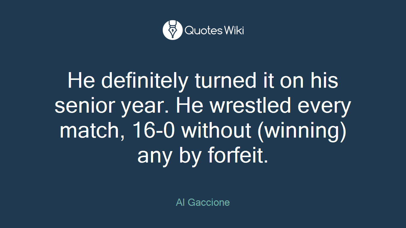 He definitely turned it on his senior year. He wrestled every match, 16-0 without (winning) any by forfeit.