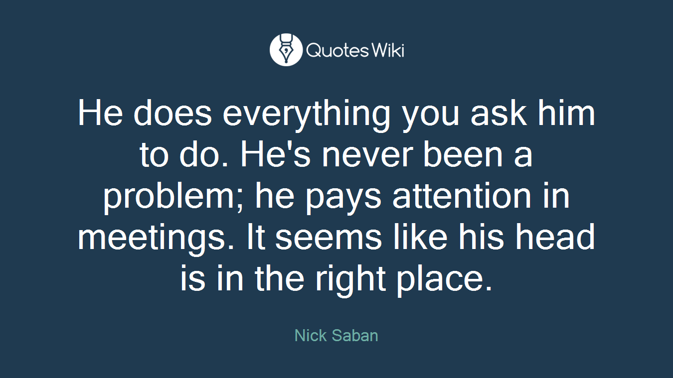 He does everything you ask him to do. He's never been a problem; he pays attention in meetings. It seems like his head is in the right place.