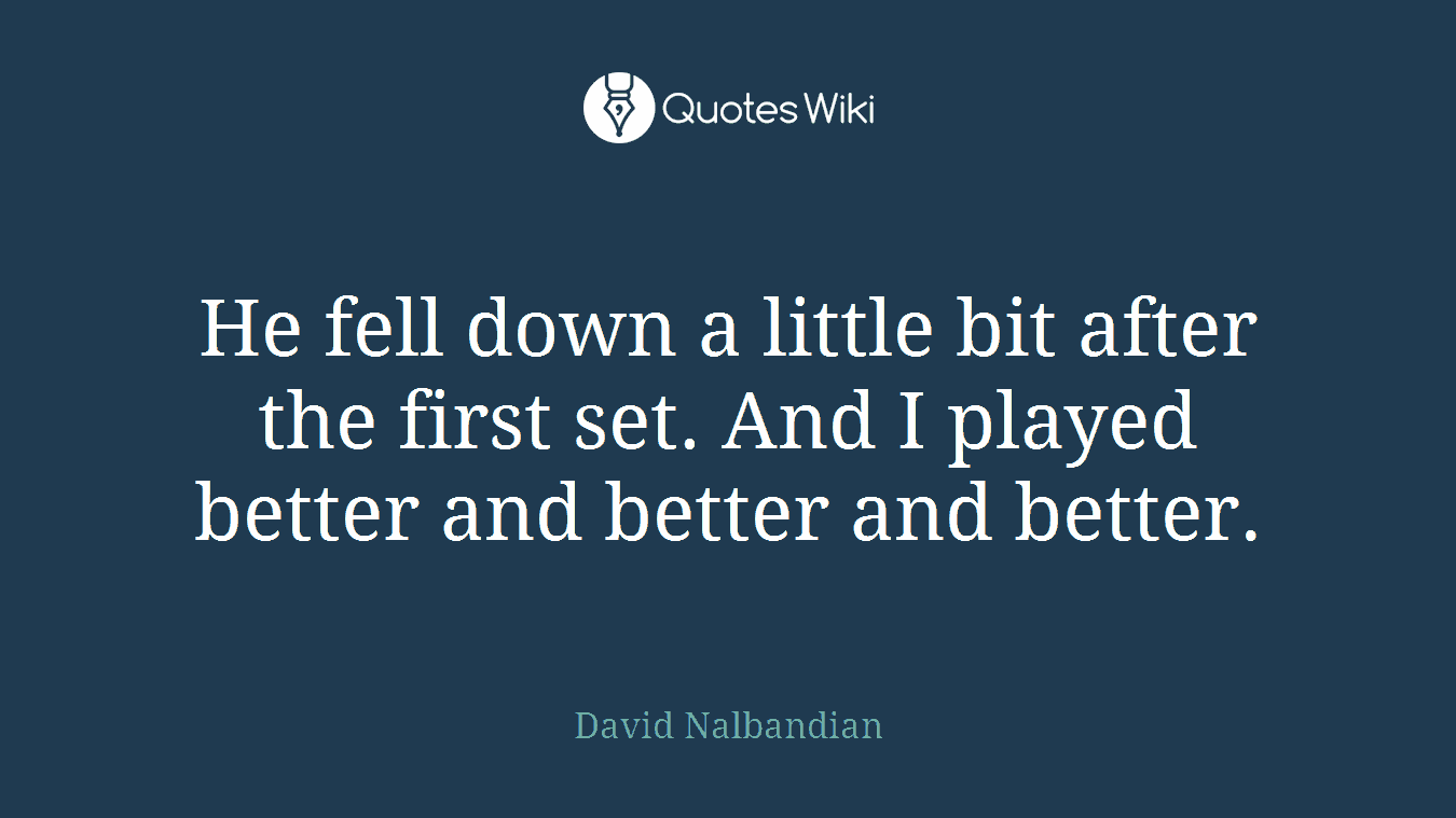 He fell down a little bit after the first set. And I played better and better and better.