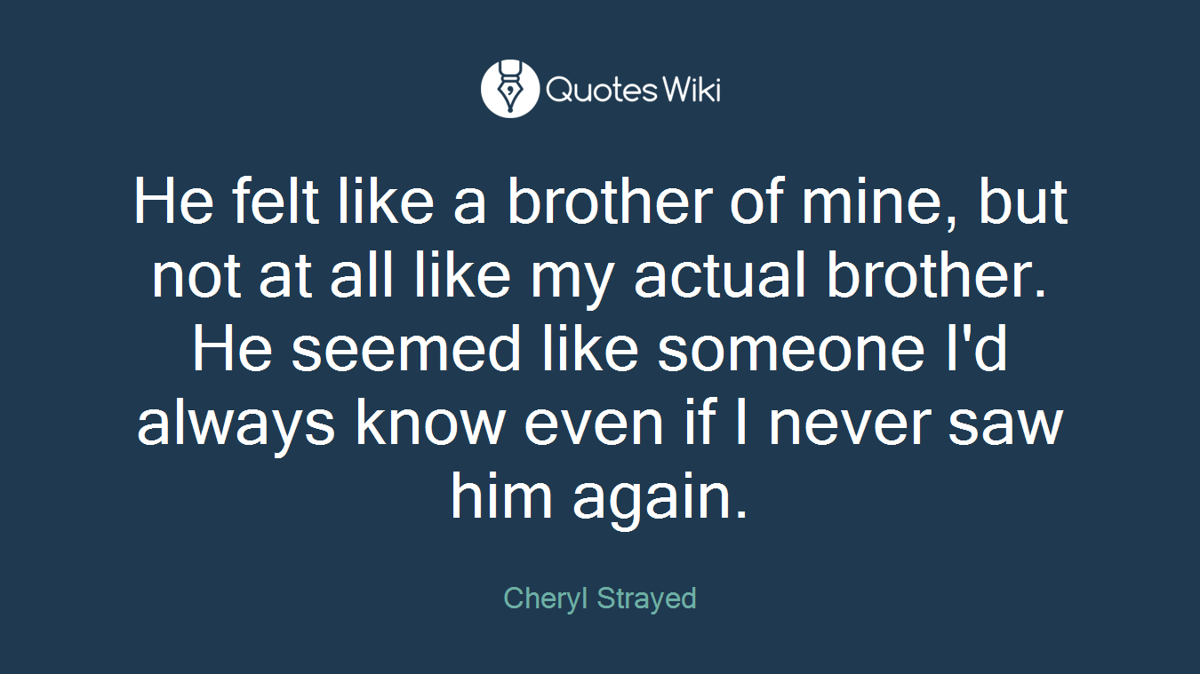 He felt like a brother of mine, but not at all like my actual brother. He seemed like someone I'd always know even if I never saw him again.