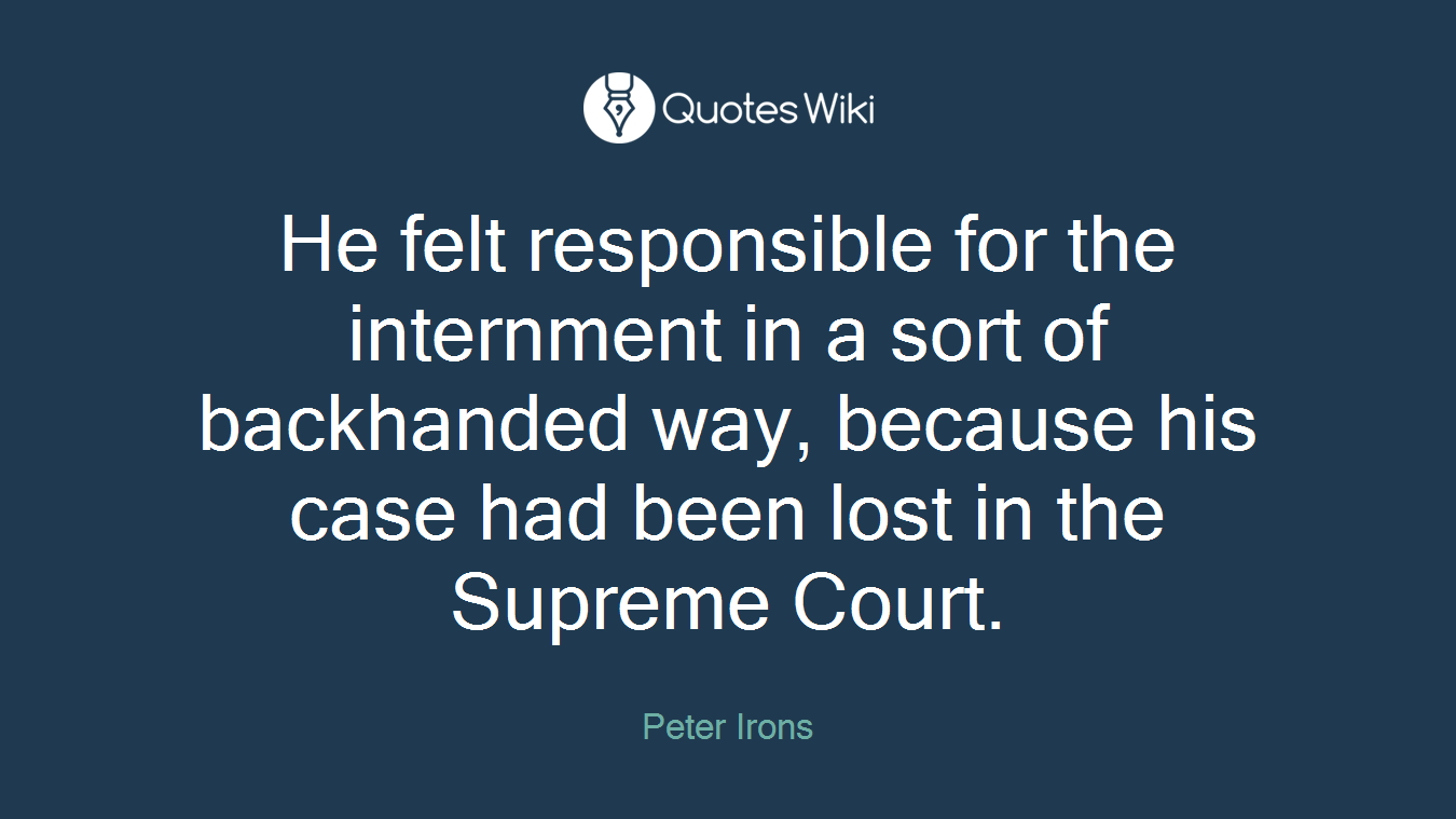 He felt responsible for the internment in a sort of backhanded way, because his case had been lost in the Supreme Court.