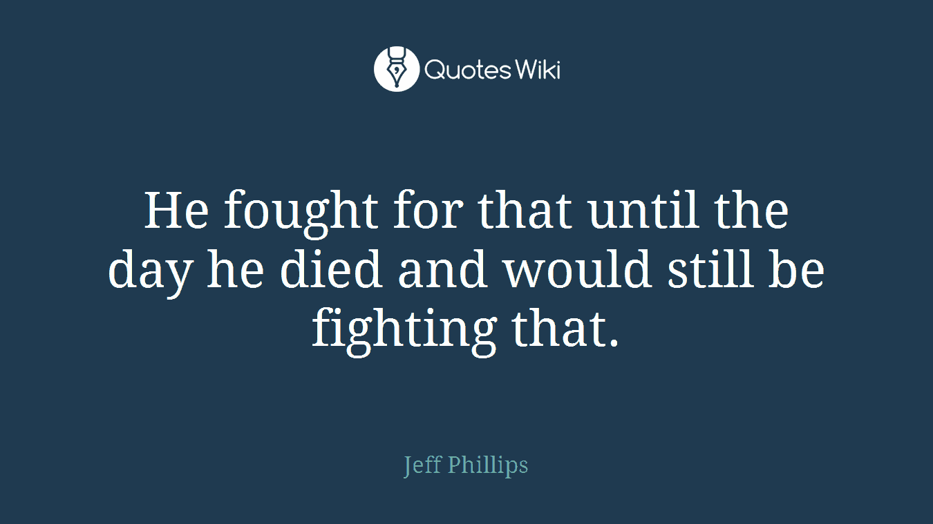 He fought for that until the day he died and would still be fighting that.