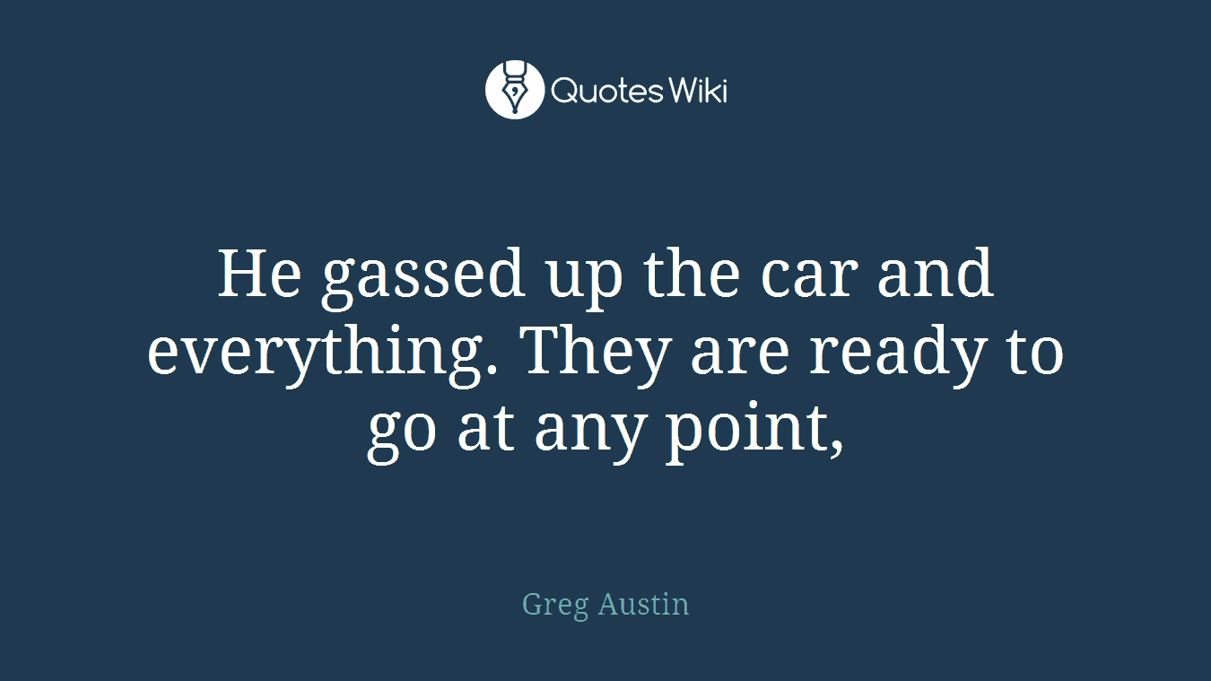 He gassed up the car and everything. They are ready to go at any point,