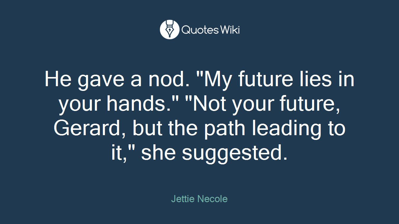 He gave a nod. "My future lies in your hands." "Not your future, Gerard, but the path leading to it," she suggested.