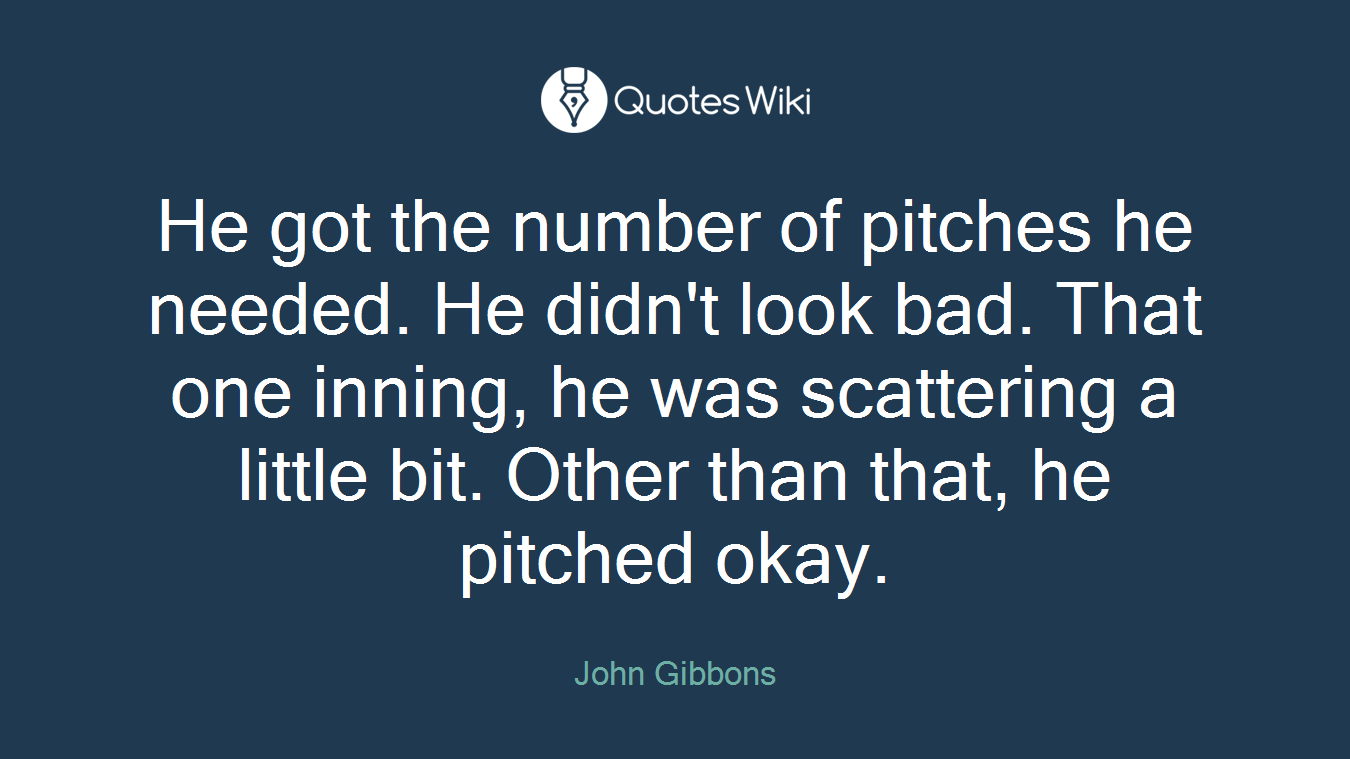 He got the number of pitches he needed. He didn't look bad. That one inning, he was scattering a little bit. Other than that, he pitched okay.