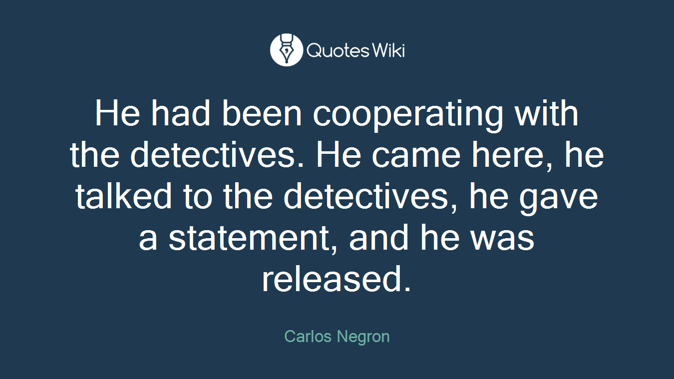 He had been cooperating with the detectives. He came here, he talked to the detectives, he gave a statement, and he was released.