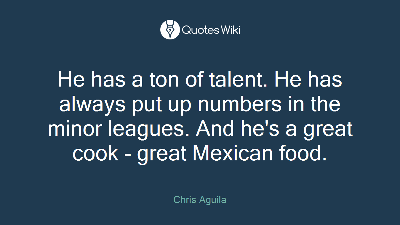 He has a ton of talent. He has always put up numbers in the minor leagues. And he's a great cook - great Mexican food.