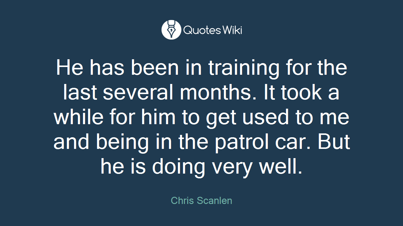 He has been in training for the last several months. It took a while for him to get used to me and being in the patrol car. But he is doing very well.