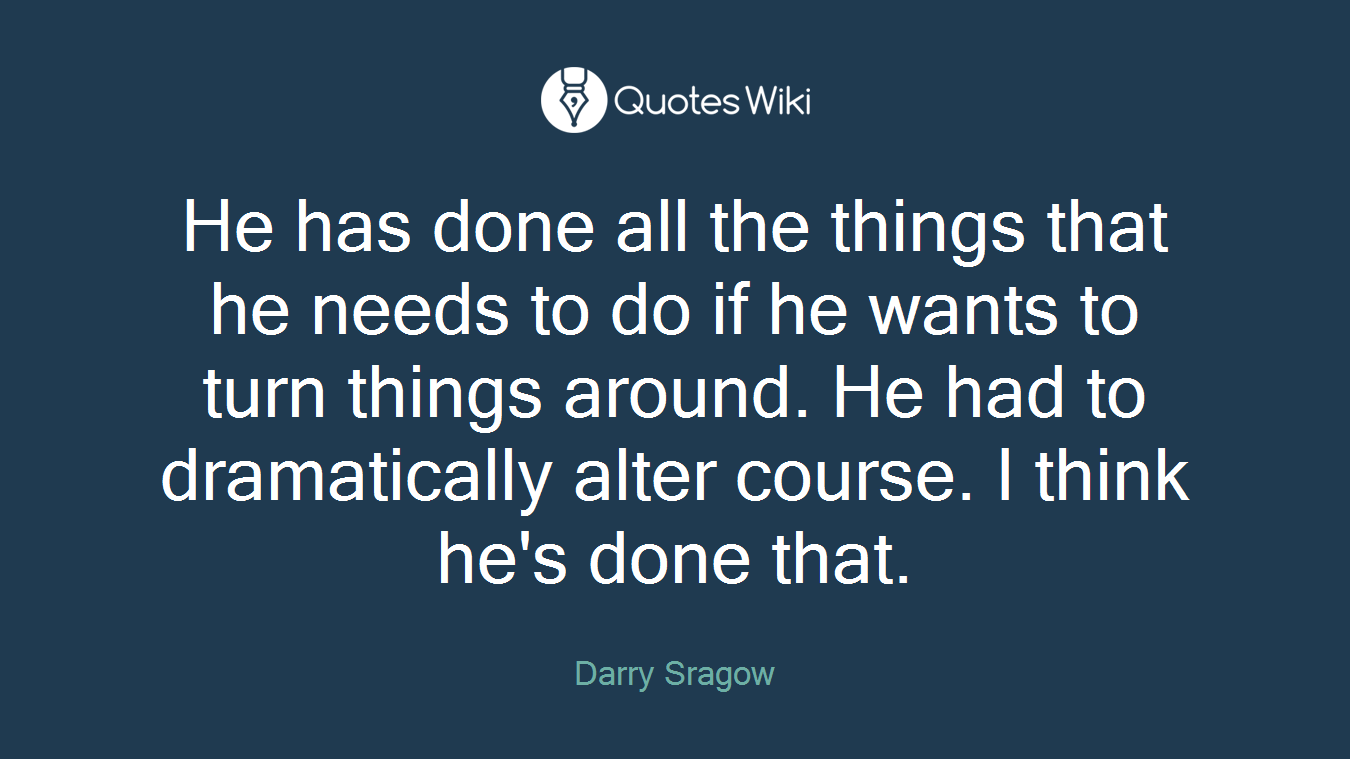 He has done all the things that he needs to do if he wants to turn things around. He had to dramatically alter course. I think he's done that.
