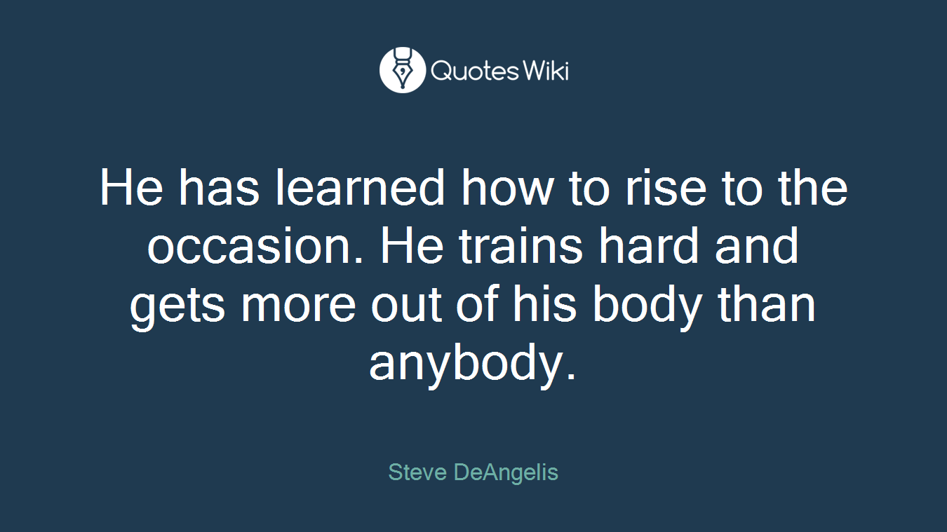 He has learned how to rise to the occasion. He trains hard and gets more out of his body than anybody.