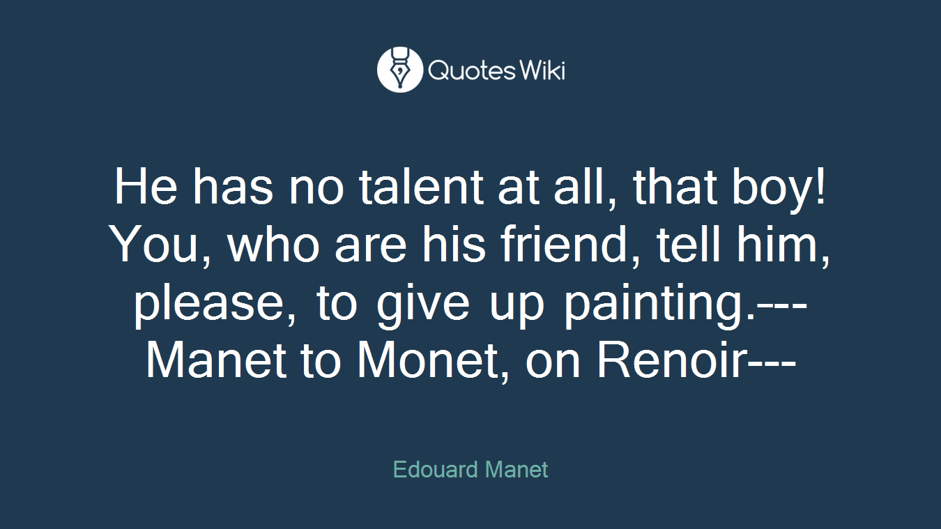 He has no talent at all, that boy! You, who are his friend, tell him, please, to give up painting.–--Manet to Monet, on Renoir---