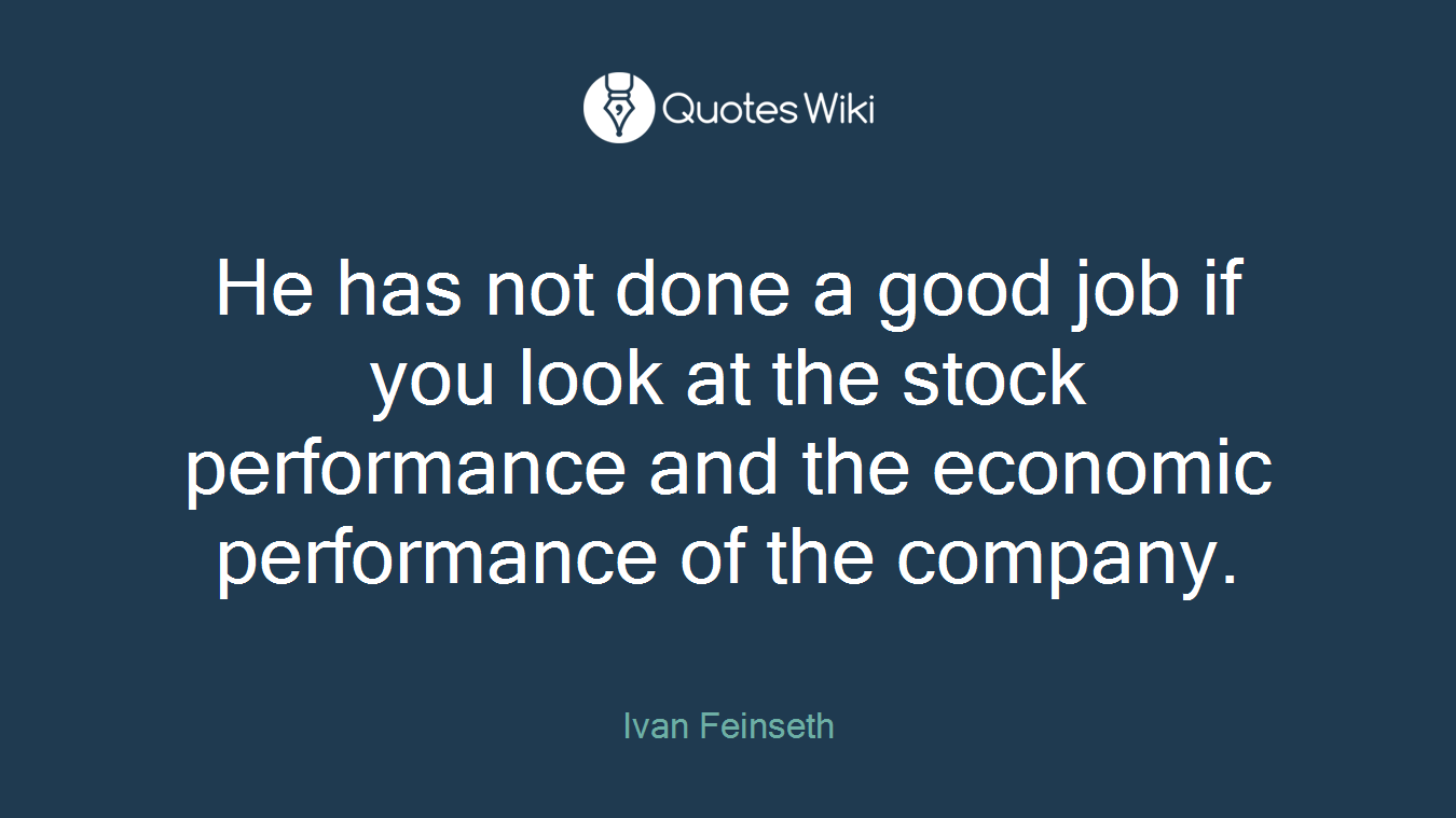 He has not done a good job if you look at the stock performance and the economic performance of the company.