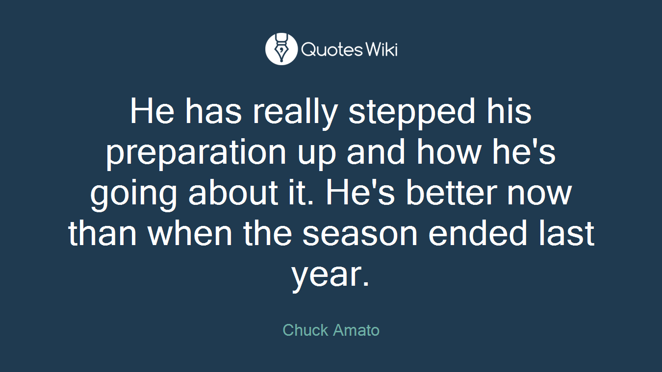 He has really stepped his preparation up and how he's going about it. He's better now than when the season ended last year.