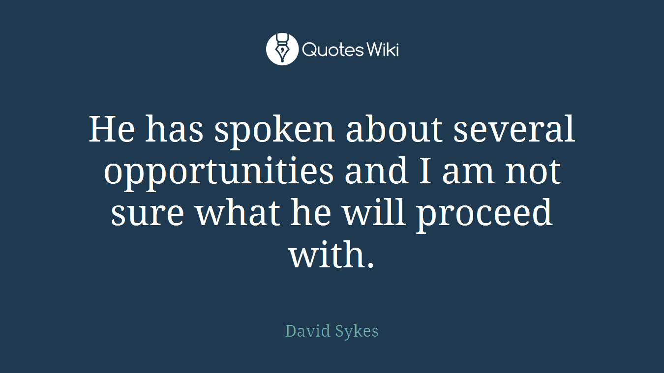 He has spoken about several opportunities and I am not sure what he will proceed with.