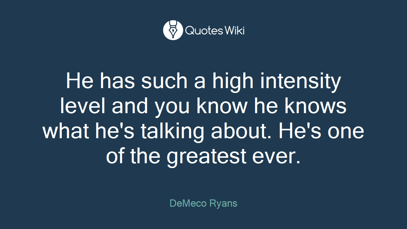 He has such a high intensity level and you know he knows what he's talking about. He's one of the greatest ever.
