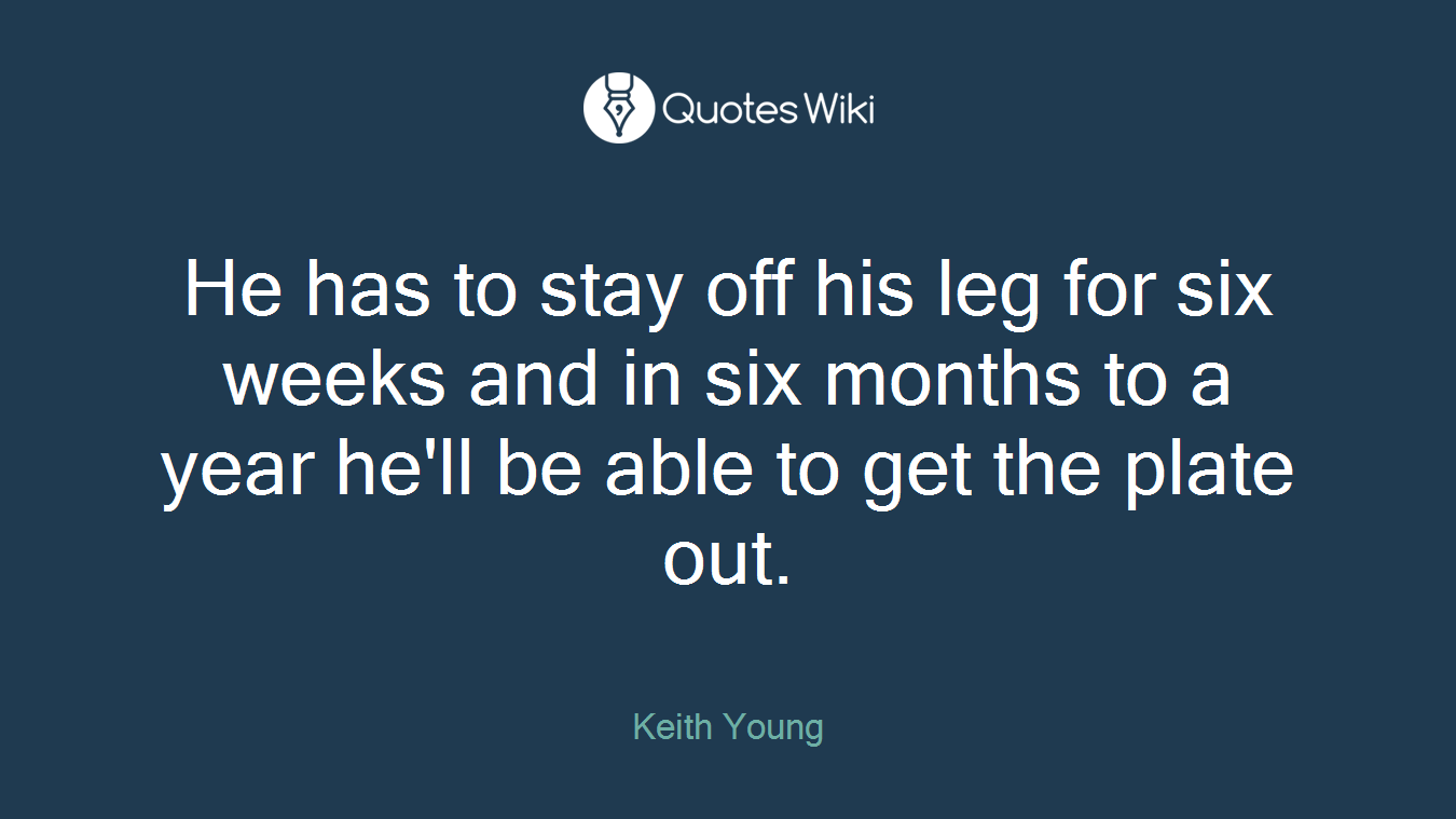 He has to stay off his leg for six weeks and in six months to a year he'll be able to get the plate out.