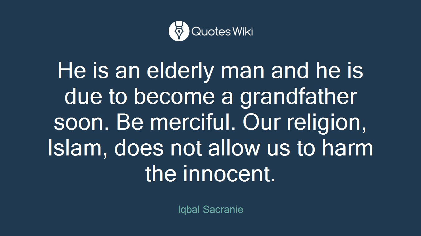 He is an elderly man and he is due to become a grandfather soon. Be merciful. Our religion, Islam, does not allow us to harm the innocent.