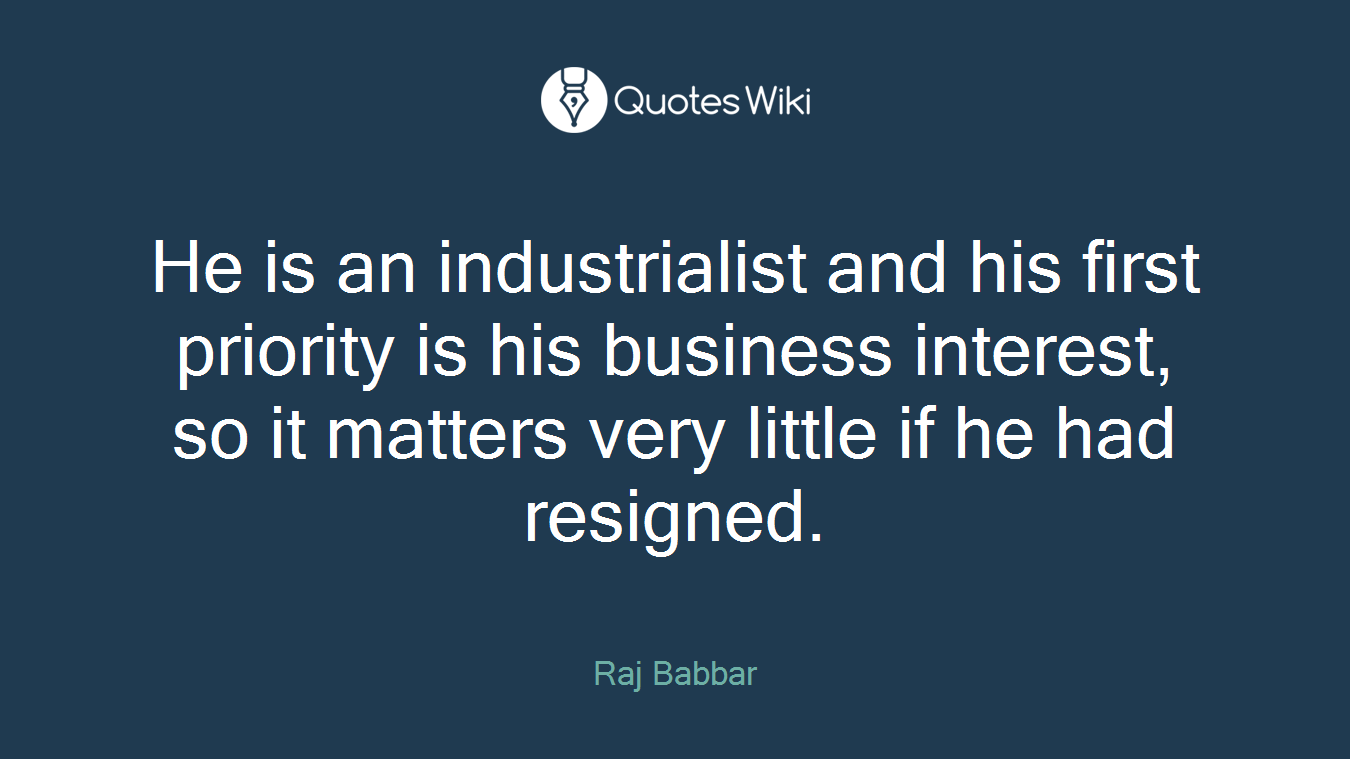 He is an industrialist and his first priority is his business interest, so it matters very little if he had resigned.